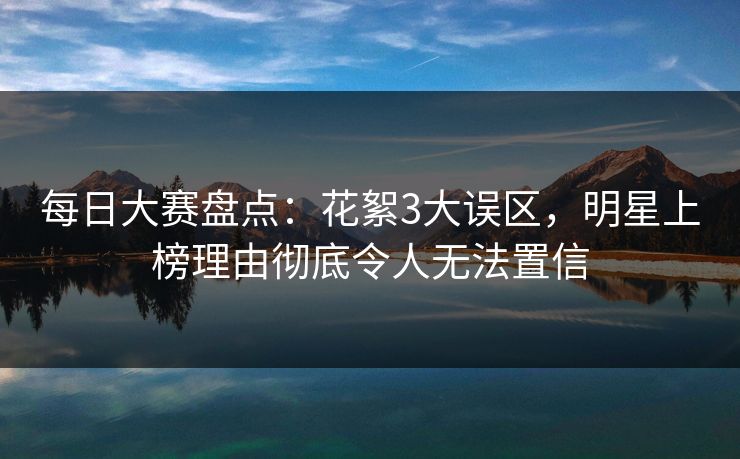 每日大赛盘点：花絮3大误区，明星上榜理由彻底令人无法置信