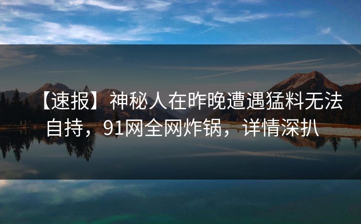 【速报】神秘人在昨晚遭遇猛料无法自持，91网全网炸锅，详情深扒