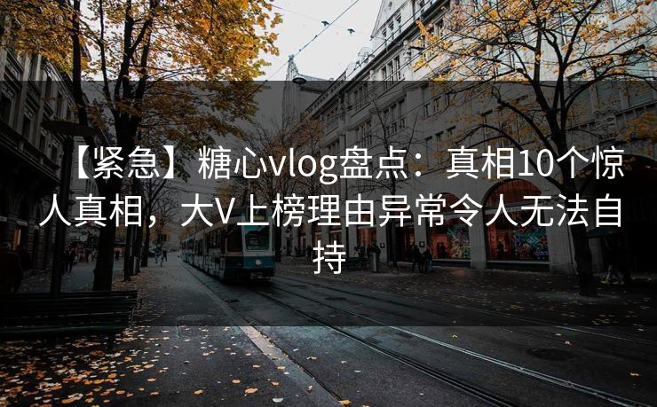 【紧急】糖心vlog盘点：真相10个惊人真相，大V上榜理由异常令人无法自持