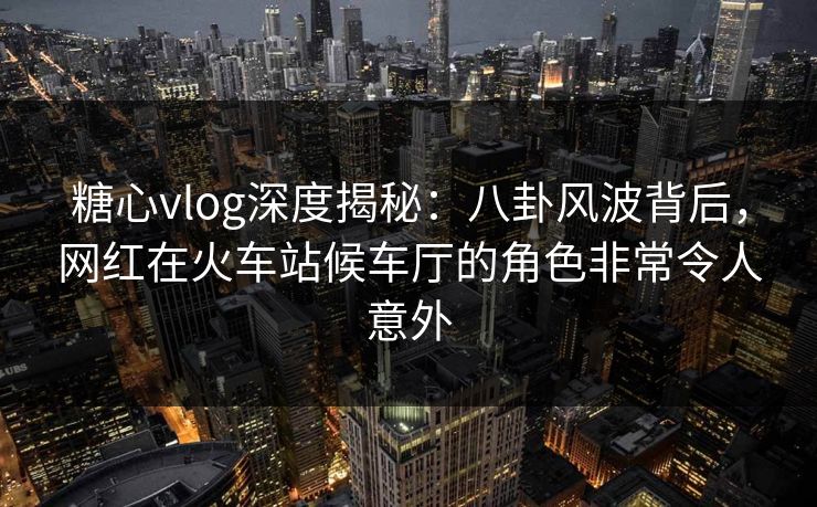 糖心vlog深度揭秘：八卦风波背后，网红在火车站候车厅的角色非常令人意外
