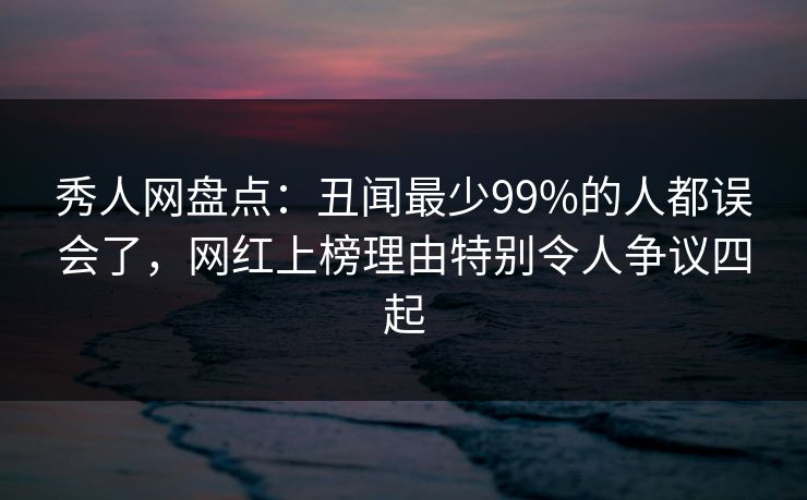 秀人网盘点:丑闻最少99%的人都误会了,网红上榜理由特别令人争议四起