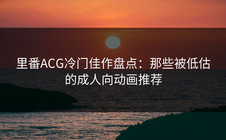 里番ACG冷门佳作盘点:那些被低估的成人向动画推荐 里番ACG冷门佳作盘点:那些被低估的成人向动画推荐