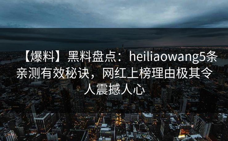 【爆料】黑料盘点：heiliaowang5条亲测有效秘诀，网红上榜理由极其令人震撼人心