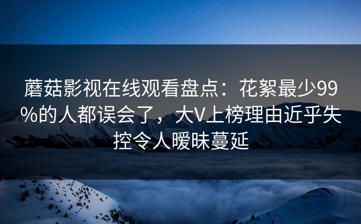 蘑菇影视在线观看盘点：花絮最少99%的人都误会了，大V上榜理由近乎失控令人暧昧蔓延
