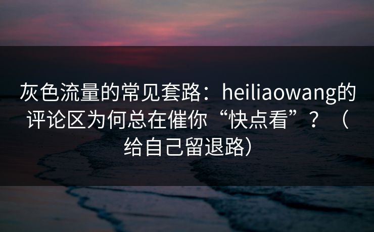 灰色流量的常见套路：heiliaowang的评论区为何总在催你“快点看”？（给自己留退路）