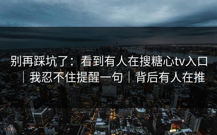别再踩坑了：看到有人在搜糖心tv入口｜我忍不住提醒一句｜背后有人在推