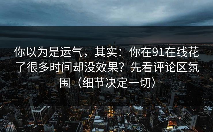 你以为是运气，其实：你在91在线花了很多时间却没效果？先看评论区氛围（细节决定一切）