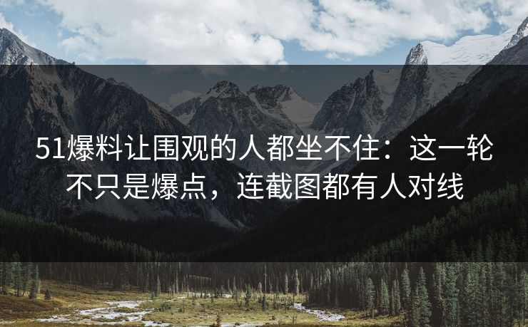 51爆料让围观的人都坐不住：这一轮不只是爆点，连截图都有人对线