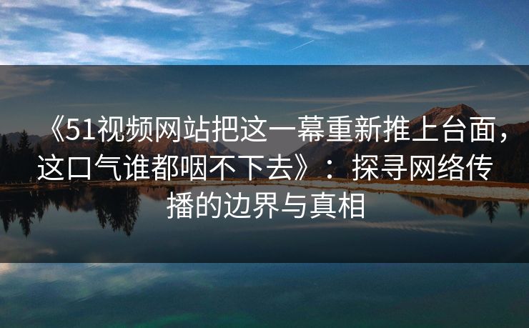 《51视频网站把这一幕重新推上台面,这口气谁都咽不下去》:探寻网络传播的边界与真相 《51视频网站把这一幕重新推上台面,这口气谁都咽不下去》:探寻网络传播的边界与真相